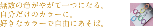 無数の色がやがて一つになる。自分だけのカラーに。好きなカラーで自由にあそぼ。